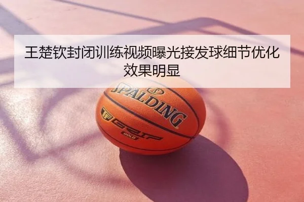 王楚钦封闭训练视频曝光接发球细节优化效果明显