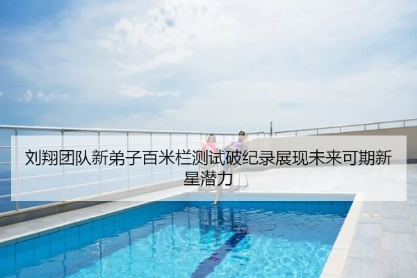 刘翔团队新弟子百米栏测试破纪录展现未来可期新星潜力