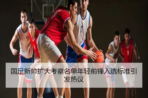 国足新帅扩大考察名单年轻前锋入选标准引发热议